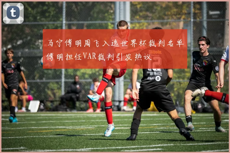 马宁傅明周飞入选世界杯裁判名单傅明担任VAR裁判引发热议