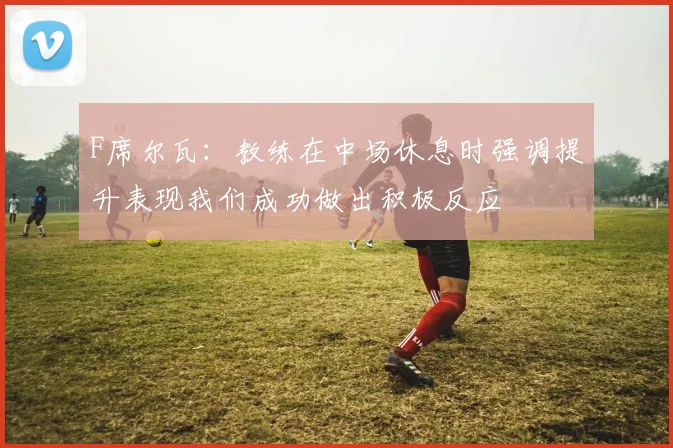 F席尔瓦：教练在中场休息时强调提升表现我们成功做出积极反应