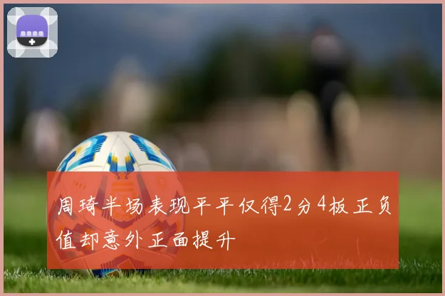 周琦半场表现平平仅得2分4板正负值却意外正面提升