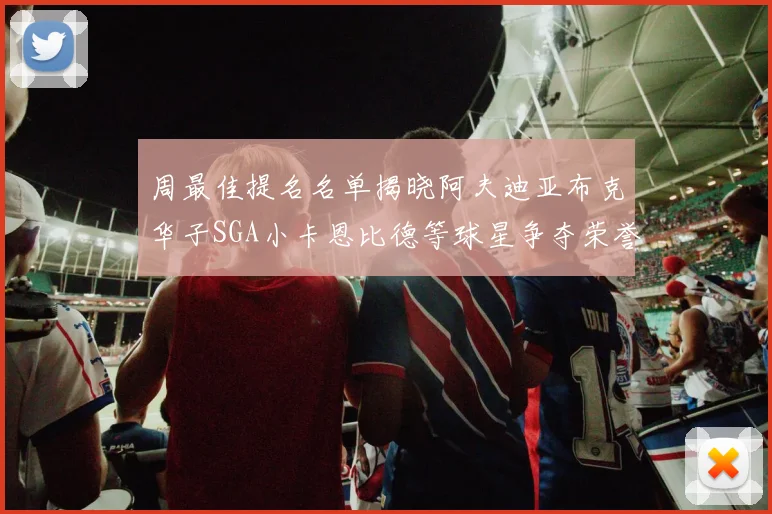 周最佳提名名单揭晓阿夫迪亚布克华子SGA小卡恩比德等球星争夺荣誉