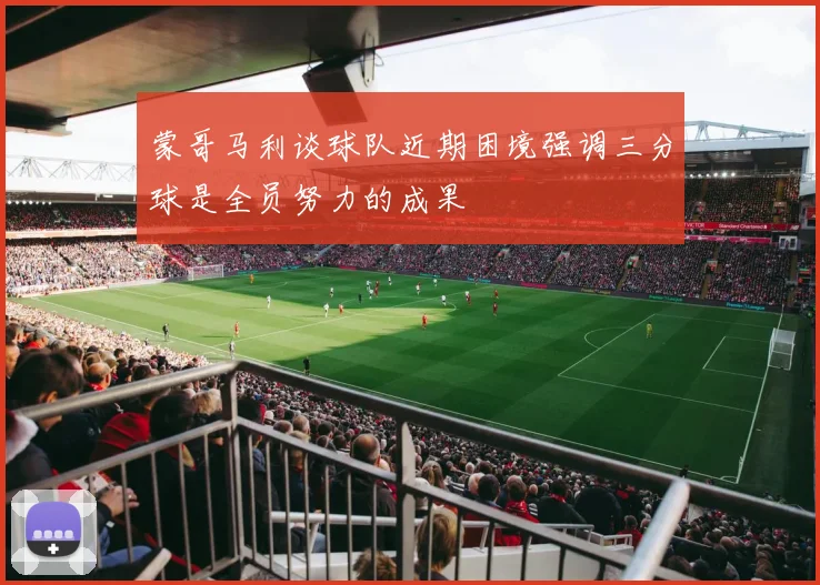 蒙哥马利谈球队近期困境强调三分球是全员努力的成果