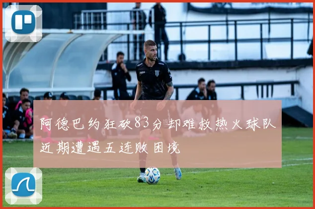 阿德巴约狂砍83分却难救热火球队近期遭遇五连败困境
