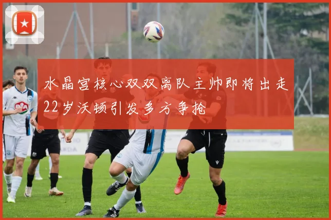 水晶宫核心双双离队主帅即将出走22岁沃顿引发多方争抢