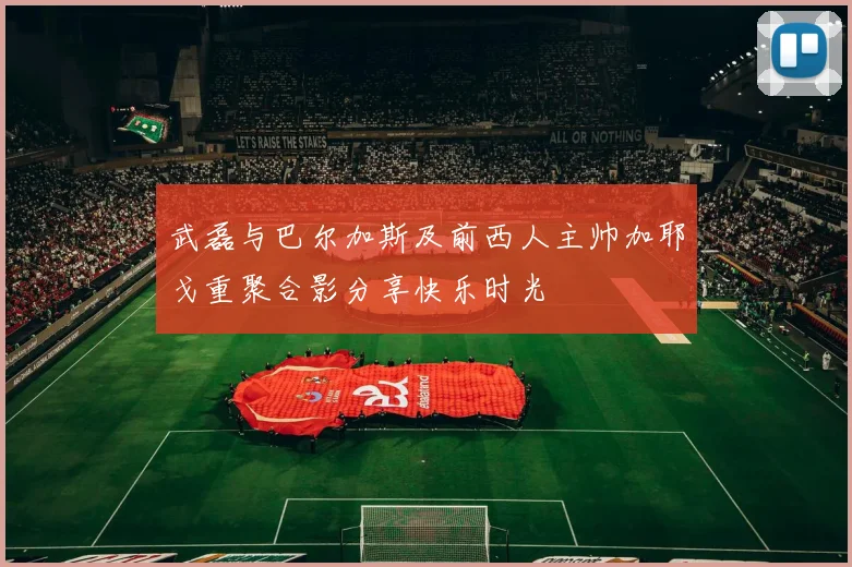 武磊与巴尔加斯及前西人主帅加耶戈重聚合影分享快乐时光