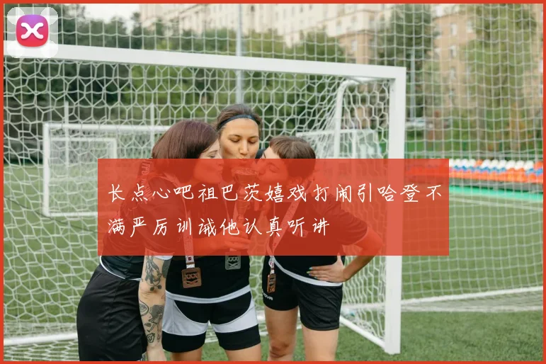 长点心吧祖巴茨嬉戏打闹引哈登不满严厉训诫他认真听讲