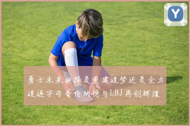 勇士未来抉择是重建追梦还是全力追逐字母哥伦纳德与LBJ再创辉煌