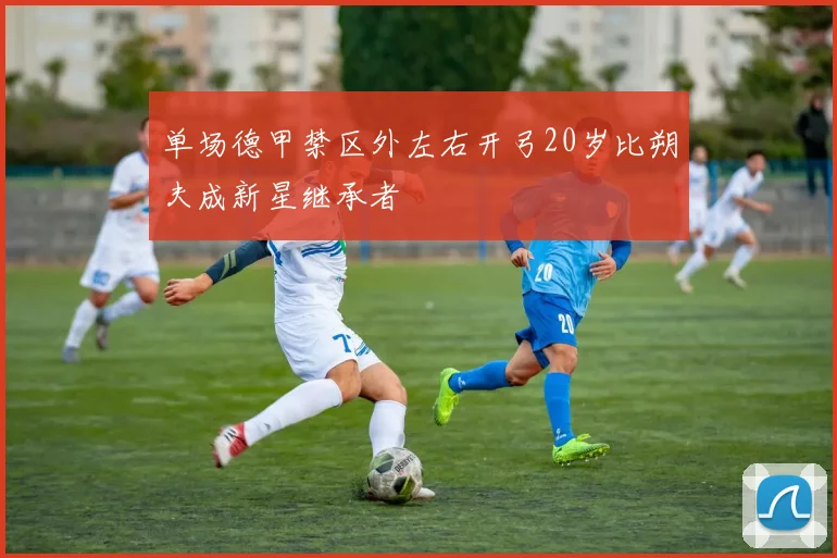 单场德甲禁区外左右开弓20岁比朔夫成新星继承者