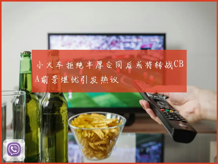 小火车拒绝丰厚合同后或将转战CBA前景堪忧引发热议