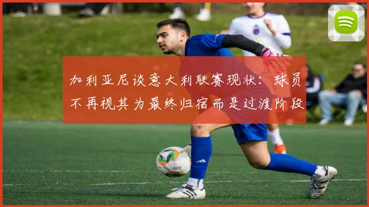 加利亚尼谈意大利联赛现状：球员不再视其为最终归宿而是过渡阶段