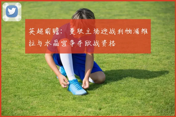 英超前瞻：曼联主场迎战利物浦维拉与水晶宫争夺欧战资格