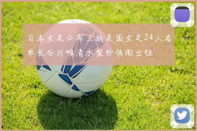 日本女足公布三战美国女足24人名单长谷川唯清水梨纱领衔出征