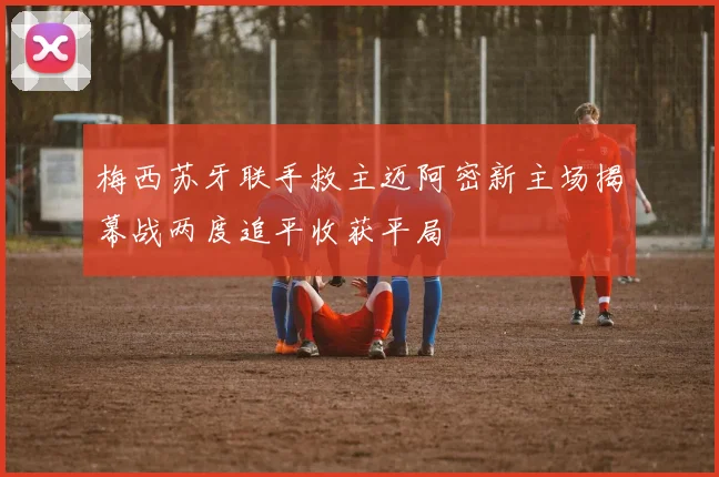 梅西苏牙联手救主迈阿密新主场揭幕战两度追平收获平局