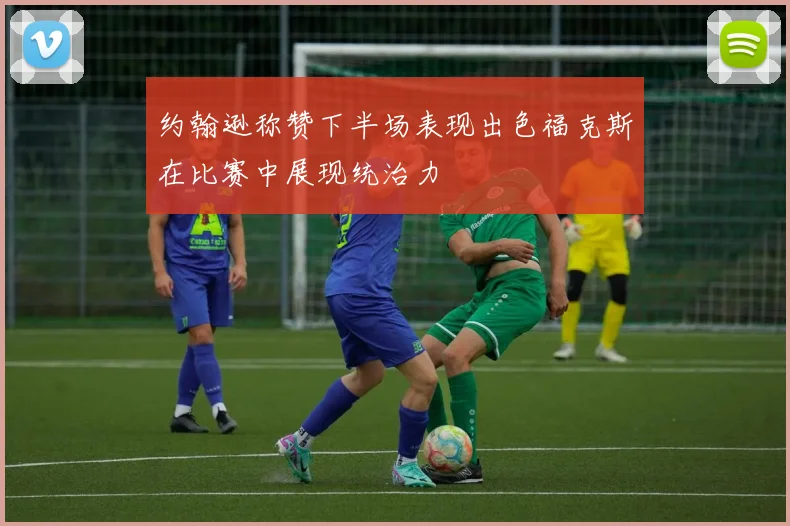 约翰逊称赞下半场表现出色福克斯在比赛中展现统治力