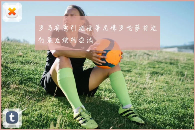 罗马有意引进福蒂尼佛罗伦萨将进行最后续约尝试