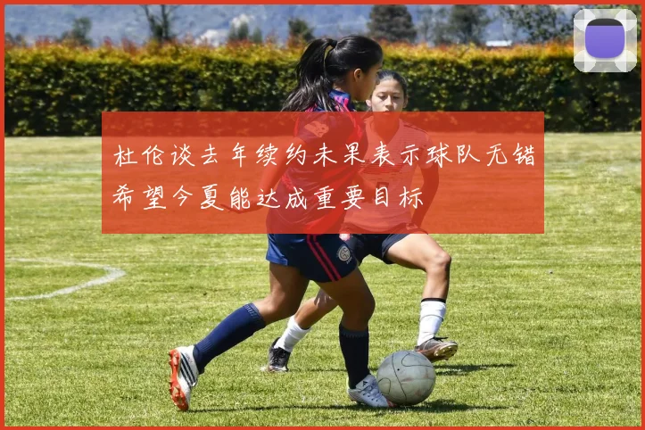 杜伦谈去年续约未果表示球队无错希望今夏能达成重要目标