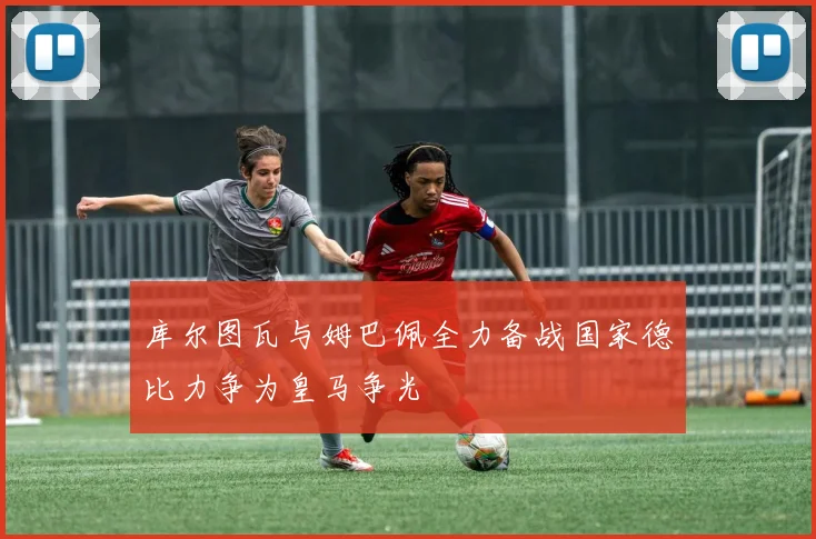 库尔图瓦与姆巴佩全力备战国家德比力争为皇马争光