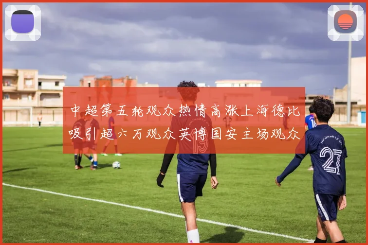 中超第五轮观众热情高涨上海德比吸引超六万观众英博国安主场观众超五万