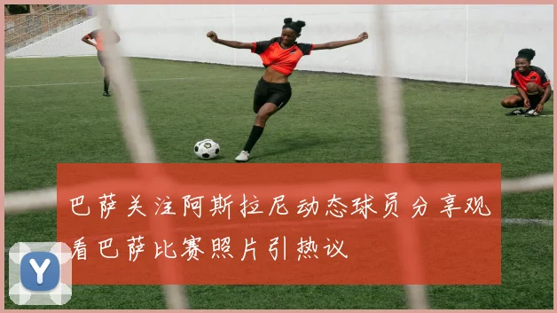 巴萨关注阿斯拉尼动态球员分享观看巴萨比赛照片引热议