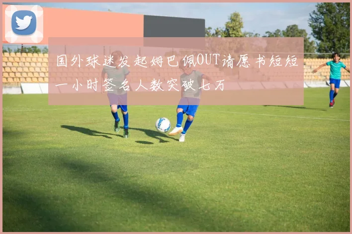 国外球迷发起姆巴佩OUT请愿书短短一小时签名人数突破七万