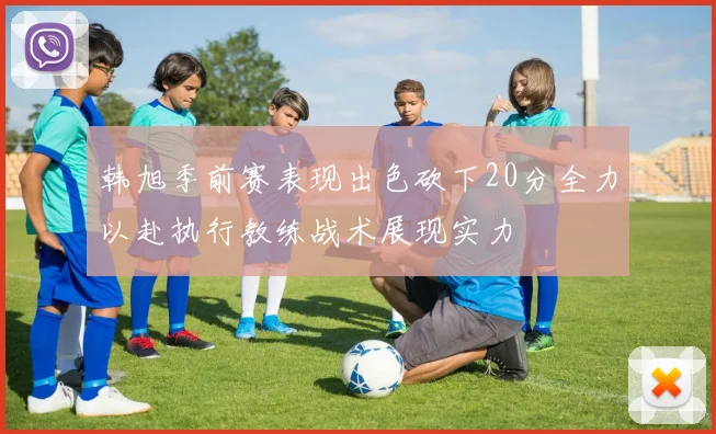韩旭季前赛表现出色砍下20分全力以赴执行教练战术展现实力