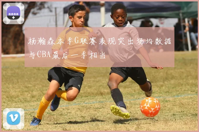 杨瀚森本季G联赛表现突出场均数据与CBA最后一季相当